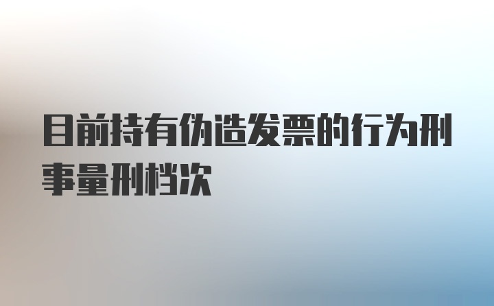 目前持有伪造发票的行为刑事量刑档次