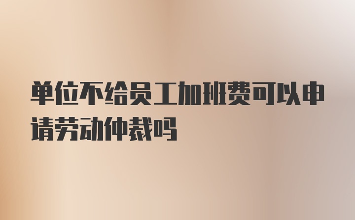 单位不给员工加班费可以申请劳动仲裁吗