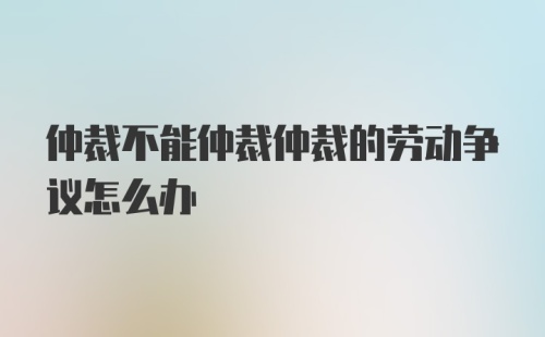 仲裁不能仲裁仲裁的劳动争议怎么办