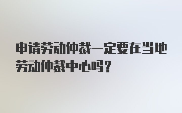 申请劳动仲裁一定要在当地劳动仲裁中心吗?