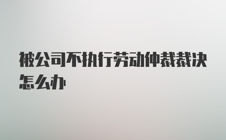 被公司不执行劳动仲裁裁决怎么办