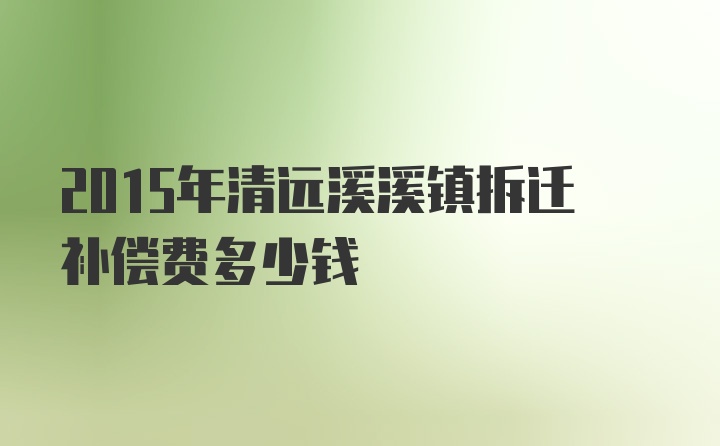 2015年清远溪溪镇拆迁补偿费多少钱