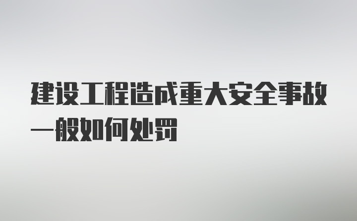 建设工程造成重大安全事故一般如何处罚