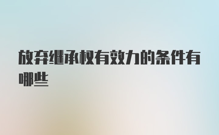 放弃继承权有效力的条件有哪些