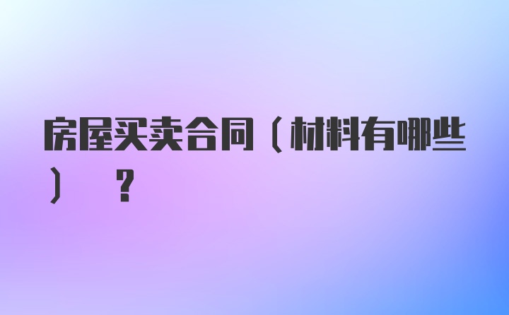 房屋买卖合同(材料有哪些) ?