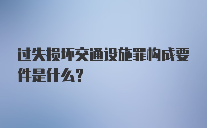 过失损坏交通设施罪构成要件是什么？