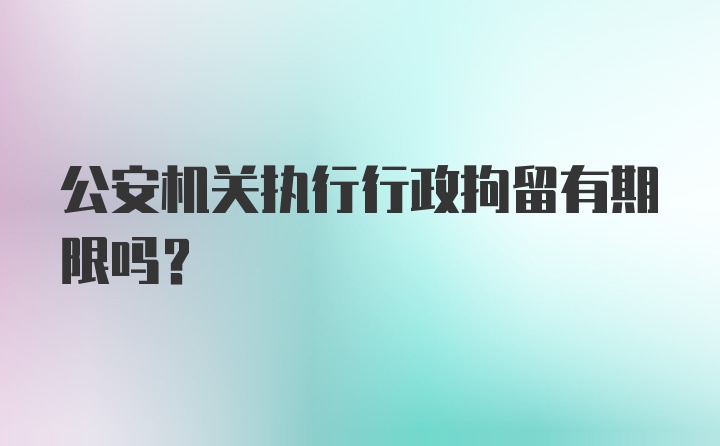 公安机关执行行政拘留有期限吗?