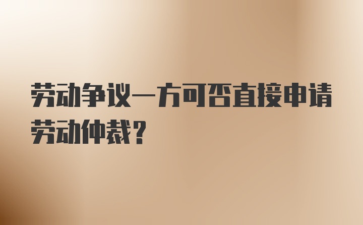 劳动争议一方可否直接申请劳动仲裁？