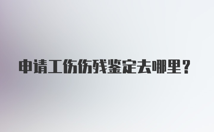 申请工伤伤残鉴定去哪里？