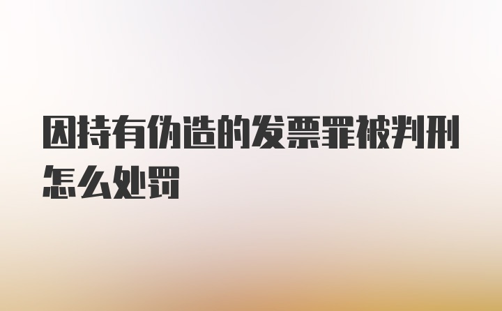 因持有伪造的发票罪被判刑怎么处罚