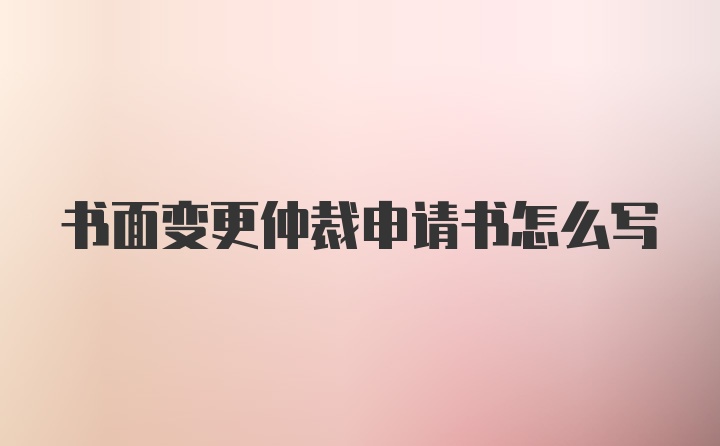 书面变更仲裁申请书怎么写