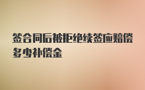 签合同后被拒绝续签应赔偿多少补偿金