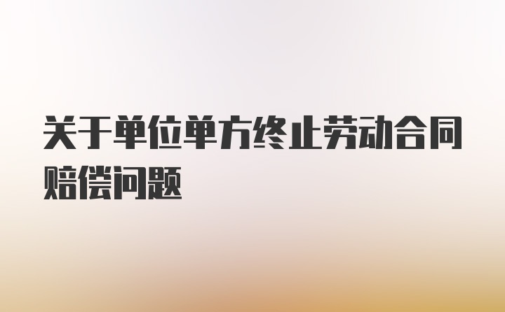 关于单位单方终止劳动合同赔偿问题