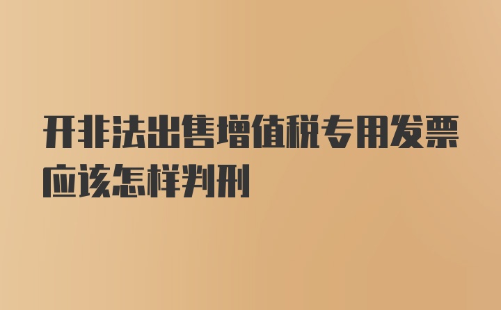 开非法出售增值税专用发票应该怎样判刑