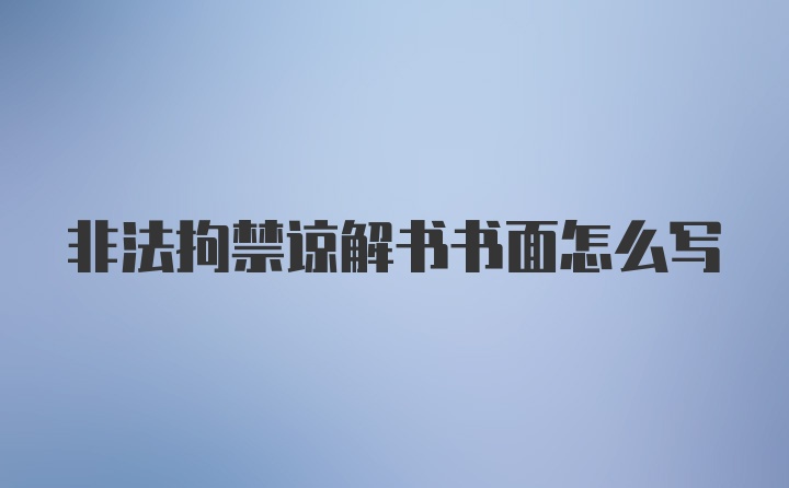 非法拘禁谅解书书面怎么写