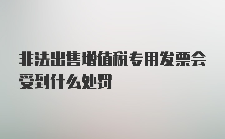 非法出售增值税专用发票会受到什么处罚