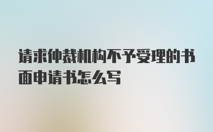 请求仲裁机构不予受理的书面申请书怎么写