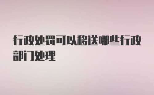 行政处罚可以移送哪些行政部门处理