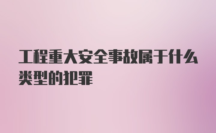 工程重大安全事故属于什么类型的犯罪