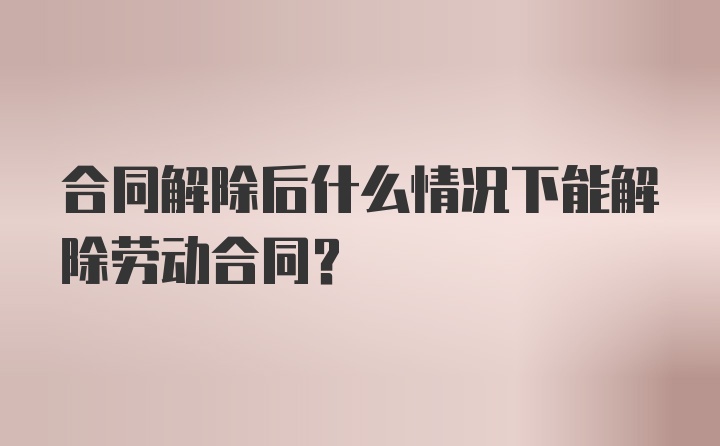 合同解除后什么情况下能解除劳动合同？