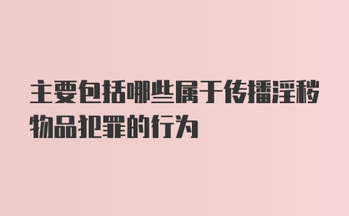 主要包括哪些属于传播淫秽物品犯罪的行为