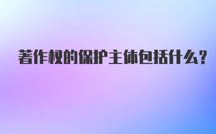 著作权的保护主体包括什么？