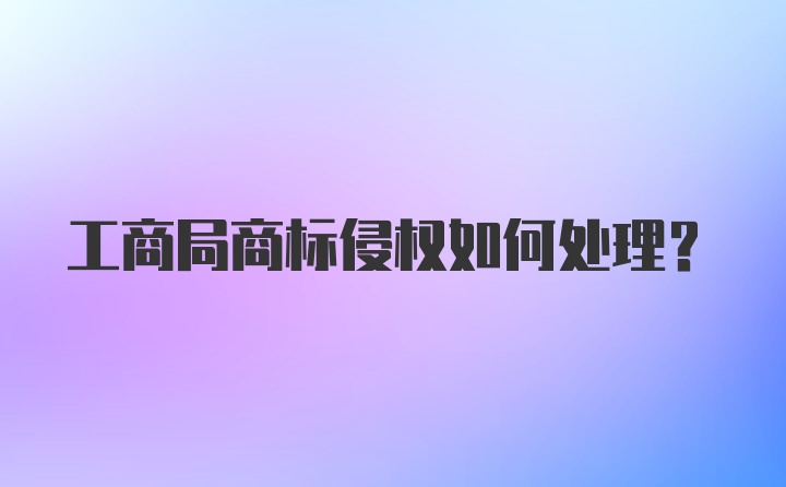 工商局商标侵权如何处理？