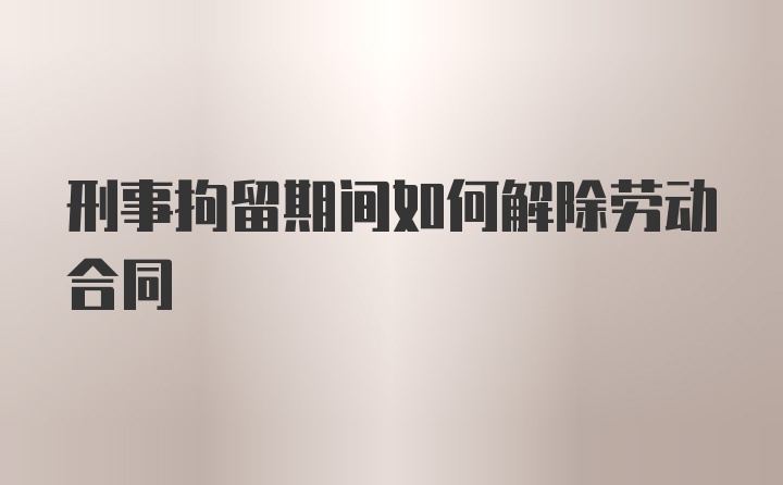 刑事拘留期间如何解除劳动合同