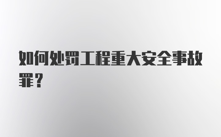 如何处罚工程重大安全事故罪？