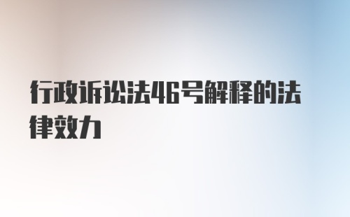 行政诉讼法46号解释的法律效力