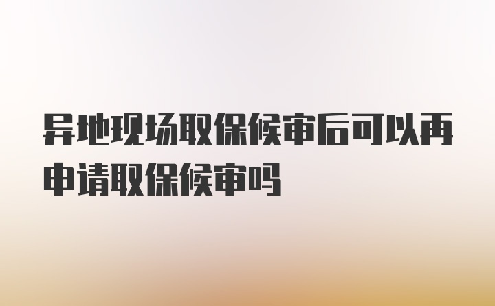 异地现场取保候审后可以再申请取保候审吗