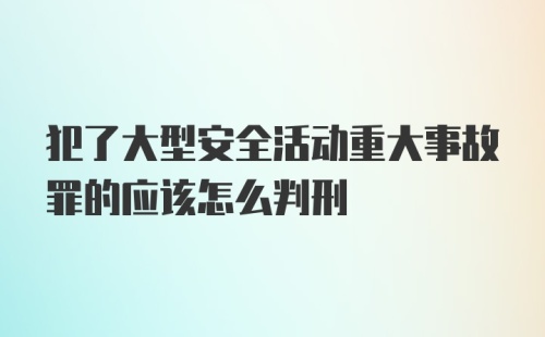 犯了大型安全活动重大事故罪的应该怎么判刑