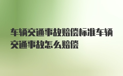 车辆交通事故赔偿标准车辆交通事故怎么赔偿