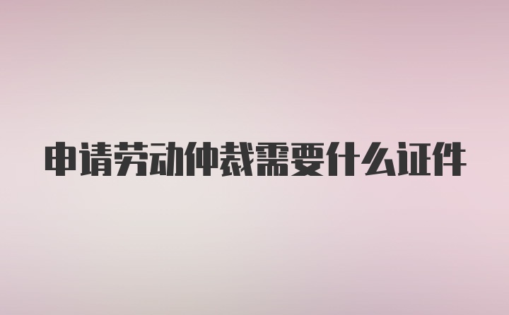 申请劳动仲裁需要什么证件