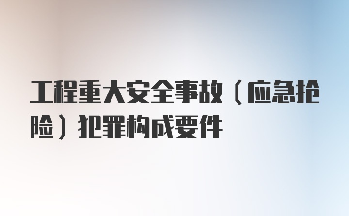 工程重大安全事故（应急抢险）犯罪构成要件