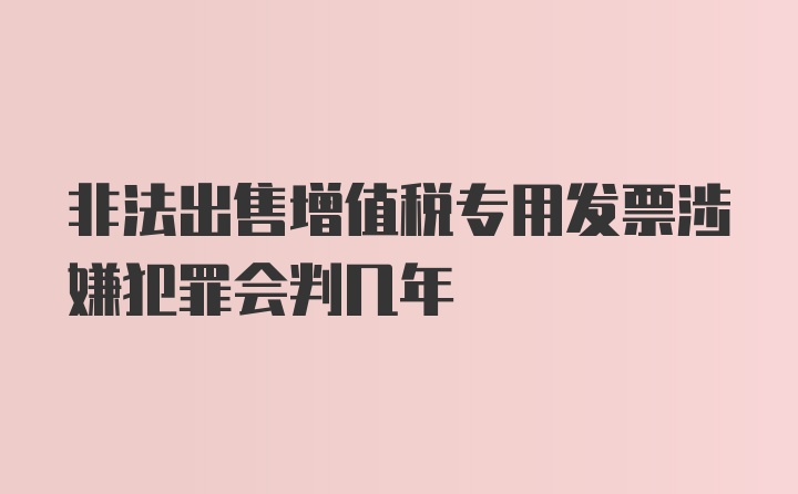 非法出售增值税专用发票涉嫌犯罪会判几年