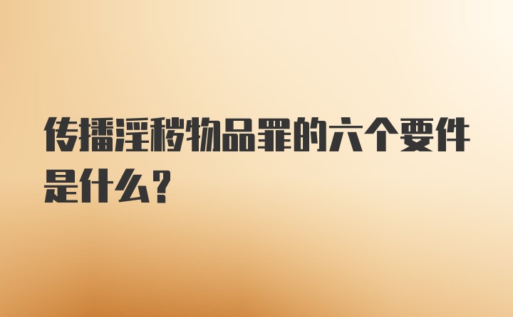 传播淫秽物品罪的六个要件是什么？