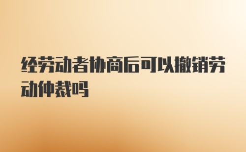 经劳动者协商后可以撤销劳动仲裁吗