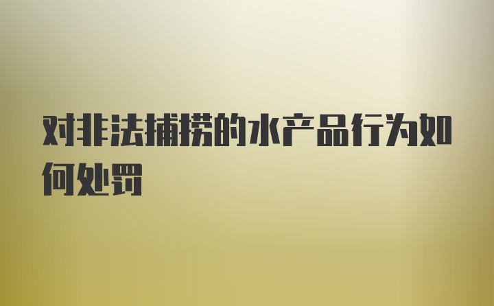 对非法捕捞的水产品行为如何处罚