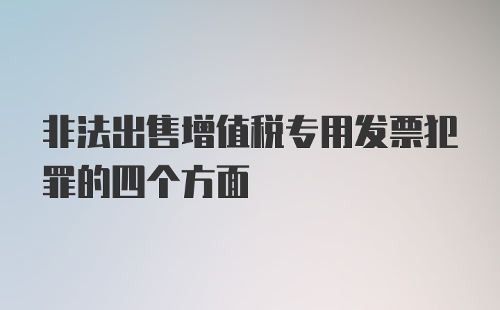 非法出售增值税专用发票犯罪的四个方面