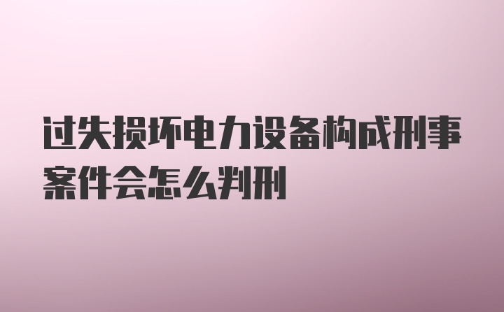 过失损坏电力设备构成刑事案件会怎么判刑