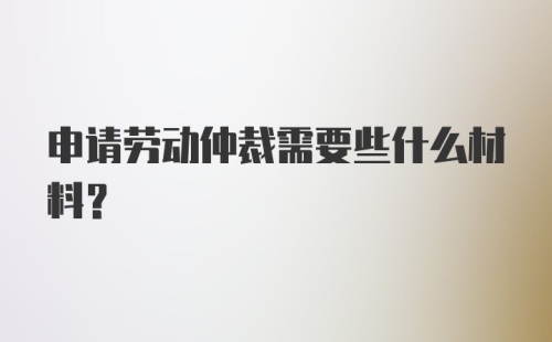 申请劳动仲裁需要些什么材料？