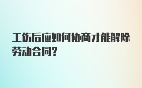 工伤后应如何协商才能解除劳动合同？