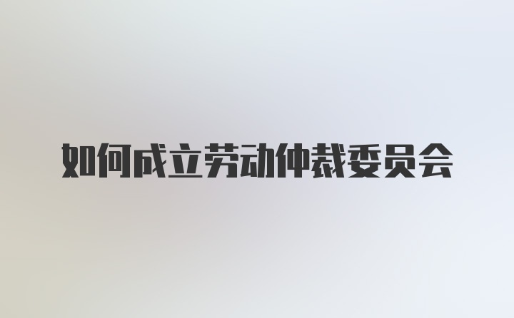 如何成立劳动仲裁委员会