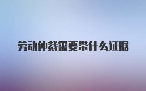 劳动仲裁需要带什么证据