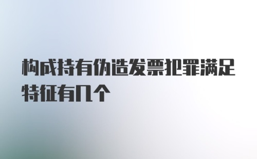 构成持有伪造发票犯罪满足特征有几个