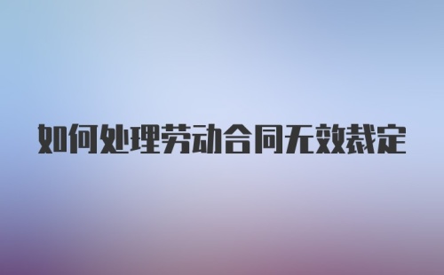 如何处理劳动合同无效裁定