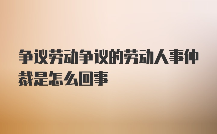 争议劳动争议的劳动人事仲裁是怎么回事