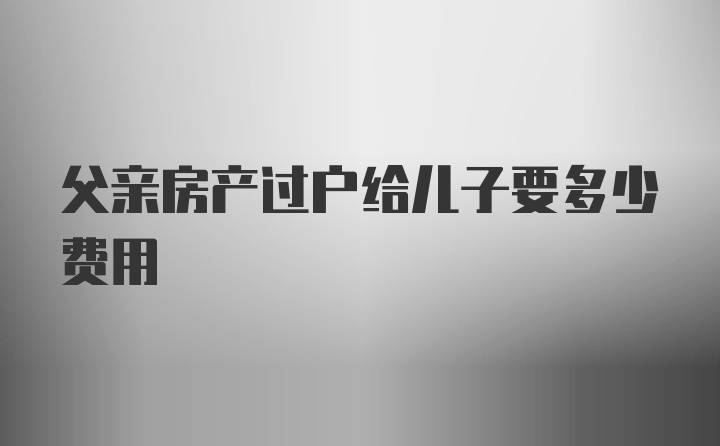 父亲房产过户给儿子要多少费用