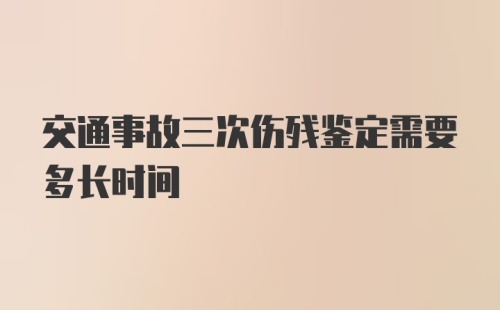 交通事故三次伤残鉴定需要多长时间